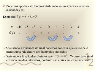  Podemos aplicar este teorema atribuindo valores para x e analisar
   o sinal de f (x).

 Exemplo: f(x) = x − 9 x + 3
                  3




        x    -10 -5       -3    -1     0     1      2     3     4
      f(x)     -     -    +      +     +      -     -     +     +



  - Analisando a mudança de sinal podemos concluir que existe pelo
    menos uma raiz dentro dos intervalos indicados.
  - Derivando a função descobrimos que
                                                                     1
                                         f ' ( x) = 3 x 2 − 9 conserva o sinal


                                                                    452
    em cada um dos intervalos, portanto cada raiz é única no intervalo.

0011 0010
 