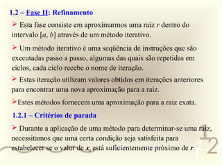 1.2 – Fase II: Refinamento
    Esta fase consiste em aproximarmos uma raiz r dentro do
   intervalo [a, b] através de um método iterativo.
    Um método iterativo é uma seqüência de instruções que são
   executadas passo a passo, algumas das quais são repetidas em
   ciclos, cada ciclo recebe o nome de iteração.
    Estas iteração utilizam valores obtidos em iterações anteriores
   para encontrar uma nova aproximação para a raiz.
   Estes métodos fornecem uma aproximação para a raiz exata.
   1.2.1 – Critérios de parada

                                                                1
    Durante a aplicação de uma método para determinar-se uma raiz,


                                                               452
   necessitamos que uma certa condição seja satisfeita para
   estabelecer se o valor de xi está suficientemente próximo de r.
0011 0010
 