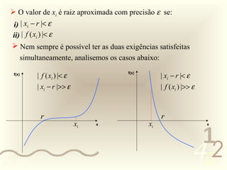  O valor de xi é raiz aproximada com precisão ε se:
   i) | xi − r |< ε
  ii) | f ( xi ) |< ε
    Nem sempre é possível ter as duas exigências satisfeitas
           simultaneamente, analisemos os casos abaixo:

                | f ( xi ) |< ε                           | xi − r |< ε
    f(x)                                     f(x)


                | xi − r |>> ε                            | f ( xi ) |>> ε



                 r                                        r
                                  xi   x            xi                       x



                                                                           1
0011 0010
                                                                          452
 