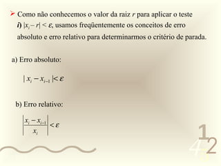  Como não conhecemos o valor da raiz r para aplicar o teste
     i) |xi – r| < ε, usamos freqüentemente os conceitos de erro
     absoluto e erro relativo para determinarmos o critério de parada.


   a) Erro absoluto:

       | xi − xi −1 |< ε


    b) Erro relativo:

        xi − xi −1
                   <ε
           xi
                                                                    1
0011 0010
                                                                   452
 