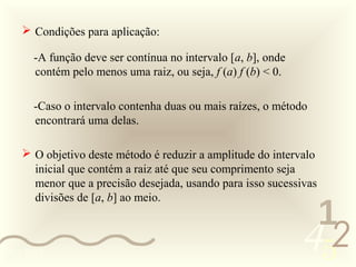 Condições para aplicação:

      -A função deve ser contínua no intervalo [a, b], onde
      contém pelo menos uma raiz, ou seja, f (a) f (b) < 0.

      -Caso o intervalo contenha duas ou mais raízes, o método
      encontrará uma delas.

     O objetivo deste método é reduzir a amplitude do intervalo
      inicial que contém a raiz até que seu comprimento seja
      menor que a precisão desejada, usando para isso sucessivas
      divisões de [a, b] ao meio.
                                                               1
0011 0010
                                                              452
 