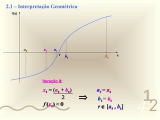 2.1 – Interpretação Geométrica
     f(x)




            a0
             1   a2
                 x1    a3
                       x2
                            r   b3
                                x0           b0    x
                                 2
                                 1




                 Iteração 1:
                          3:
                          2:



                                                           1
                 x0 = (a0 + b0)
                   1
                   2       1
                           2   1
                               2         a3 = x2
                                          2
                                          1   a0
                                               1

                                     ⇒
                                                          452
                             2           b1 = x0
                                              b1
                                          3
                                          2    2
                 ff (x10) < 0
                    (x2 ) > 0            r ∈ [a1 , b1 ]
                                                3
                                                2   3
                                                    2
0011 0010
 