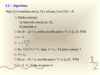 2.2 – Algoritmo
   Seja f (x) contínua em [a, b] e tal que f (a) f (b) < 0.
            1) Dados iniciais:
                a) intervalo inicial [a, b];
                b) precisão ε
            2) Se (b – a) < ε, então escolha para r ∀ x ∈ [a, b]. FIM.
            3) k = 1
                    a+b
            4) xk =
                     2
            5) Se f (a) f ( xk ) > 0 , faça a = xk . Vá para o passo 7
            6) b = xk .
            7) Se (a – b) < ε, escolha para r ∀ x ∈ [a, b]. FIM.
                                                                          1
0011 0010
            8) k = k +1. Volte ao passo 4.
                                                                         452
 