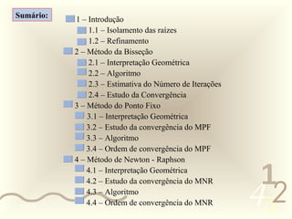 Sumário:   1 – Introdução
                   1.1 – Isolamento das raízes
                   1.2 – Refinamento
              2 – Método da Bisseção
                   2.1 – Interpretação Geométrica
                   2.2 – Algoritmo
                   2.3 – Estimativa do Número de Iterações
                   2.4 – Estudo da Convergência
              3 – Método do Ponto Fixo
                  3.1 – Interpretação Geométrica
                  3.2 – Estudo da convergência do MPF
                  3.3 – Algoritmo
                  3.4 – Ordem de convergência do MPF
              4 – Método de Newton - Raphson
                  4.1 – Interpretação Geométrica
                                                              1
                                                             452
                  4.2 – Estudo da convergência do MNR
                  4.3 – Algoritmo
                  4.4 – Ordem de convergência do MNR
0011 0010
 