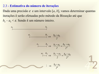 2.3 - Estimativa do número de iterações
 Dada uma precisão ε e um intervalo [a, b], vamos determinar quantas
 iterações k serão efetuadas pelo método da Bisseção até que
 bk – ak < ε. Sendo k um número inteiro.
        a0                       b0


                   a1            b1       b0 − a0
                                      ⇒
                                             2

                         a2      b2       b1 − a1 b0 − a0
                                      ⇒          =
                                             2      22

                              a3 b3       b2 − a2       b0 − a0


                                                                   1
                                      ⇒             =
                                             2            23



0011 0010
                                  ⇒
                                          b0 − a0
                                            2k                    452
 