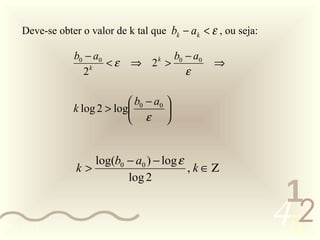 Deve-se obter o valor de k tal que bk − ak < ε , ou seja:

                b0 − a0             b0 − a0
                        <ε    ⇒ 2 > k
                                                  ⇒
                  2 k
                                       ε

                              b0 − a0 
                k log 2 > log         
                              ε 


                    log(b0 − a0 ) − log ε
                 k>                       , k ∈Ζ
                           log 2
                                                                 1
0011 0010
                                                                452
 