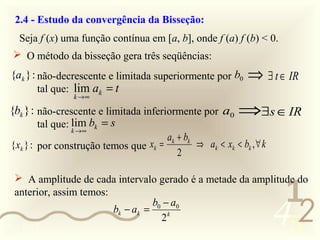 2.4 - Estudo da convergência da Bisseção:
    Seja f (x) uma função contínua em [a, b], onde f (a) f (b) < 0.
   O método da bisseção gera três seqüências:
 {ak } : não-decrescente e limitada superiormente por b0       ⇒ ∃ t ∈ IR
        tal que: lim ak = t
                 k →∞

 {bk } : não-crescente e limitada inferiormente por a0       ⇒∃s ∈ IR
         tal que: lim bk = s
                k →∞
                                         ak + bk
 {xk } : por construção temos que xk =           ⇒ ak < xk < bk , ∀ k
                                            2



                                                                         1
   A amplitude de cada intervalo gerado é a metade da amplitude do
  anterior, assim temos:


0011 0010
                         bk − ak =
                                   b0 − a0
                                     2k                                 452
 