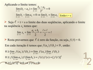 Aplicando o limite temos:
                                   b0 − a0
              lim (bk − ak ) = lim     k
                                           =0
              k →∞            k →∞   2
              lim bk − lim ak = 0 ⇒ lim bk = lim ak Então t = s
              k →∞     k →∞           k →∞    k →∞


   Seja  = t = s o limite das duas seqüências, aplicando o limite
  na seqüência xk temos que:
                        ak + bk  + 
           lim xk = lim        =      =
           k→∞      k→∞    2      2
   Resta provarmos que           é zero da função, ou seja, f ( ) = 0.
   Em cada iteração k temos que f (ak ) f (bk ) < 0 , então:
   0 ≥ lim f (ak ) f (bk ) = lim f (ak ) lim f (bk )

                                                                        1
       k →∞                    k →∞          k →∞




                                                                       452
   0 ≥ f ( lim ak ) f ( lim bk ) = f (t ) f ( s ) = [ f ()]2
            k →∞        k →∞

   0 ≥ [ f ()]2 ≥ 0 ⇒ f () = 0
0011 0010
 