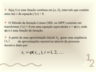 Seja f (x) uma função contínua em [a, b], intervalo que contém
  uma raiz r da equação f (x) = 0.

   O Método da Iteração Linear (MIL ou MPF) consiste em
  transformar f (x) = 0 em uma equação equivalente x = ϕ(x), onde
  ϕ(x) é uma função de iteração.

   A partir de uma aproximação inicial x0 gerar uma seqüência
  { xk } .   de aproximações sucessivas através do processo
  iterativo dado por:

              xi = ϕ( xi −1 ), i = 1, 2, 
                                                             1
0011 0010
                                                            452
 