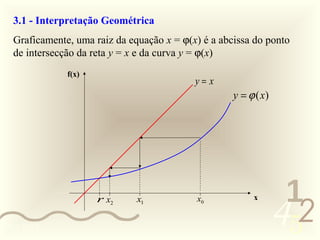 3.1 - Interpretação Geométrica
  Graficamente, uma raiz da equação x = ϕ(x) é a abcissa do ponto
  de intersecção da reta y = x e da curva y = ϕ(x)
              f(x)
                                           y= x
                                                    y = ϕ (x)




                                                                 1
                                                                452
                     r x2     x1           x0            x


0011 0010
 