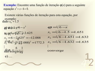 Exemplo: Encontre uma função de iteração ϕ(x) para a seguinte
  equação x 3 + x − 6 = 0.
   Existem várias funções de iteração para esta equação, por
   exemplo:
 dado x0 = 1.5
  a) ϕ1 6x− =36 − x 3
  ϕ1 = ( ) x                        ϕ =3 6 −x
                                     2

                                    x1 =3 6 − .5 = .651
                                             1    1
  b) =2 − 6 =
                3
  x1 ϕ 6= 1.5− x 2.625
            3

  x2 = 6 − 266253 = −12.088
            .                       x2 =3 6 − .651 = .632
                                             1      1
  x3 ϕ36 − (2−12.088) 3 =1772.3
  c) = =
          x +1
                                    x3 =3 6 − .632 = .635
                                             1      1
                                   
          6 1
   d) ϕconverge
        = 2−
  não 4 x                           converge
              x
   e) 
                                                                1
0011 0010
                                                               452
 