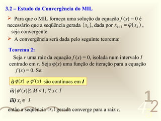 3.2 – Estudo da Convergência do MIL
   Para que o MIL forneça uma solução da equação f (x) = 0 é
  necessário que a seqüência gerada {xk }, dada por xk +1 = ϕ ( xk ) ,
    seja convergente.
   A convergência será dada pelo seguinte teorema:

   Teorema 2:
     Seja r uma raiz da equação f (x) = 0, isolada num intervalo I
   centrado em r. Seja ϕ(x) uma função de iteração para a equação
      f (x) = 0. Se:

    i) ϕ (x) e ϕ ' ( x) são contínuas em I
    ii) | ϕ ' ( x) |≤ M < 1, ∀ x ∈ I
                                                                   1
                                                                  452
    iii) x0 ∈ I
   então a seqüência {xk } gerada converge para a raiz r.
0011 0010
 