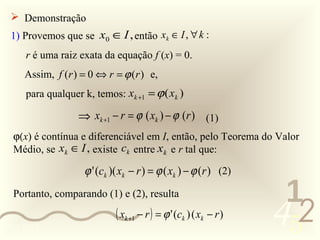  Demonstração
 1) Provemos que se x0 ∈ I , então xk ∈ I , ∀ k :
     r é uma raiz exata da equação f (x) = 0.
     Assim, f (r ) = 0 ⇔ r = ϕ (r ) e,
     para qualquer k, temos: xk +1 = ϕ ( xk )

                  ⇒ xk +1 − r = ϕ ( xk ) − ϕ (r ) (1)
  ϕ(x) é contínua e diferenciável em I, então, pelo Teorema do Valor
  Médio, se xk ∈ I , existe ck entre xk e r tal que:

                   ϕ ' (ck )( xk − r ) = ϕ ( xk ) − ϕ (r ) (2)

                                                                    1
                                                                   452
  Portanto, comparando (1) e (2), resulta
                            ( xk +1 − r ) = ϕ ' (ck ) ( xk − r )
0011 0010
 