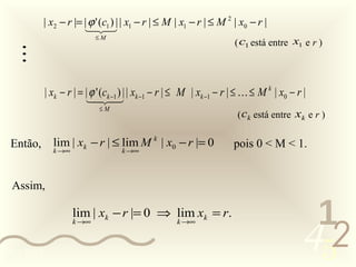 | x2 − r |= | ϕ ' (c1 ) | | x1 − r | ≤ M | x1 − r | ≤ M 2 | x0 − r |
                        
                            ≤M
                                                                      ( c1 está entre x1 e r )
   
            | xk − r | = | ϕ ' (ck −1 ) | | xk −1 − r | ≤ M | xk −1 − r | ≤  ≤ M k | x0 − r |
                          
                             
                               ≤M
                                                                            ( ck está entre xk e r )

 Então,       lim | xk − r | ≤ lim M k | x0 − r |= 0                   pois 0 < M < 1.
              k →∞                  k →∞




 Assim,

                     lim | xk − r |= 0 ⇒ lim xk = r.
                                                                                              1
                                                                                             452
                     k →∞                            k →∞



0011 0010
 