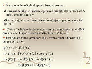  No estudo do método do ponto fixo, vimos que:
   i) uma das condições de convergência é que | ϕ ' ( x) |≤ M < 1, ∀ x ∈ I ,
     onde I contém a raiz r;
   ii) a convergência do método será mais rápida quanto menor for
   |ϕ’(r)|.
  Com a finalidade de acelerar e garantir a convergência, o MNR
 procura uma função de iteração ϕ(x) tal que ϕ’(r) = 0.
  Partindo da forma geral para ϕ(x), iremos obter a função A(x)
 tal que ϕ’(r) = 0.

  ϕ ( x) = x + A( x) f ( x)
  ⇒ ϕ ' ( x) = 1 + A' ( x) f ( x) + A( x) f ' ( x)
                                                                       1
  ⇒ ϕ ' (r ) = 1 + A' (r ) f (r ) + A(r ) f ' (r )
0011 0010      ⇒ ϕ ' (r ) = 1 + A(r ) f ' (r )                        452
 