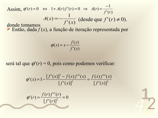 −1
  Assim, ϕ ' (r ) = 0 ⇔ 1 + A(r ) f ' (r ) = 0 ⇒ A(r ) =               f ' (r )
                                             1
                          A( x ) = −               (desde que f ' (r ) ≠ 0).
                                          f ' ( x)
  donde tomamos
   Então, dada f (x), a função de iteração representada por

                                             f ( x)
                                ϕ ( x) = x −
                                             f ' ( x)


  será tal que ϕ’(r) = 0, pois como podemos verificar:

                           [ f ' ( x)]2 − f ( x) f ' ' ( x) f ( x) f ' ' ( x)
            ϕ ' ( x) = 1 −                      2
                                                           =
                                     [ f ' ( x)]             [ f ' ( x)]2

                          f (r ) f ' ' (r )
                                                                                   1
                                                                                  452
             ϕ ' (r ) =                 2
                                            =0
                           [ f ' (r )]

0011 0010
 