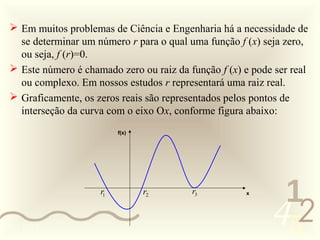  Em muitos problemas de Ciência e Engenharia há a necessidade de
   se determinar um número r para o qual uma função f (x) seja zero,
   ou seja, f (r)=0.
  Este número é chamado zero ou raiz da função f (x) e pode ser real
   ou complexo. Em nossos estudos r representará uma raiz real.
  Graficamente, os zeros reais são representados pelos pontos de
   interseção da curva com o eixo Ox, conforme figura abaixo:
                          f(x)




                     r1          r2       r3
                                                             1
                                                            452
                                                      x




0011 0010
 