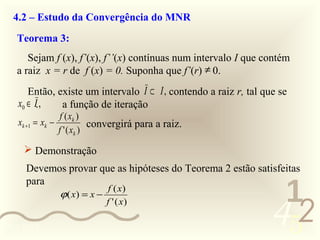 4.2 – Estudo da Convergência do MNR
   Teorema 3:
      Sejam f (x), f’(x), f’’(x) contínuas num intervalo I que contém
   a raiz x = r de f (x) = 0. Suponha que f’(r) ≠ 0.
      Então, existe um intervalo I ⊂ I , contendo a raiz r, tal que se
   x0 ∈ I.,   a função de iteração
                  f ( xk )
   xk +1 = xk −              convergirá para a raiz.
                  f ' ( xk )

      Demonstração
     Devemos provar que as hipóteses do Teorema 2 estão satisfeitas

                                                                   1
     para
                                 f ( x)


                                                                  452
                  ϕ ( x) = x −
                                 f ' ( x)

0011 0010
 