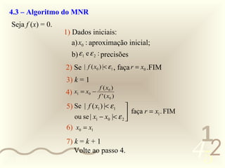 4.3 – Algoritmo do MNR
   Seja f (x) = 0.
                     1) Dados iniciais:
                        a) x0 : aproximação inicial;
                        b) ε 1 e ε 2 : precisões
                     2) Se | f ( x0 ) |< ε1 , faça r = x0 .FIM
                     3) k = 1
                                      f ( x0 )
                     4)   x1 = x0 −
                                      f ' ( x0 )
                     5) Se | f ( x1 ) |< ε 1     
                                                  faça r = x1. FIM
                          ou se | x1 − x0 |< ε 2 


                                                                       1
                     6) x0 = x1



0011 0010
                     7) k = k + 1
                        Volte ao passo 4.
                                                                      452
 