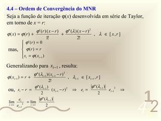4.4 – Ordem de Convergência do MNR
  Seja a função de iteração ϕ(x) desenvolvida em série de Taylor,
  em torno de x = r:
                    ϕ ' ( r ) ( x − r ) ϕ " (λ ) ( x − r ) 2
  ϕ ( x) = ϕ (r ) +                    +                     , λ ∈ [ x,r ]
                             1!                 2!
                 ϕ ' (r ) = 0
                
   mas,          ϕ (r ) = r
                x = ϕ ( x )
                 i         i −1


  Generalizando para xi −1 , resulta:
                    ϕ " (λi −1 ) ( xi −1 − r ) 2
  ϕ ( xi −1 ) = r +                                , λi −1 ∈ [ xi −1 , r ]
                                 2!
                    ϕ " (λi −1 )                                  ϕ " (λi −1 )
   ou, xi − r =                         ( xi −1 − r )
                                                 2
                                                        ⇒   ei =                 ei −1
                                                                                         2
                                                                                             ⇒
                              2                                         2
                                                                                                  1
                                                                                                 452
           ei                ϕ " (λi −1 )
   lim            2
                      = lim
   i →∞   ei −1         i →∞      2

0011 0010
 