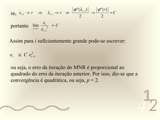 ϕ " (λi −1 )   ϕ " (r )
    se, xi −1 → r    ⇒        λi −1 → r ⇒                →          =C
                                                 2           2
                         ei
    portanto lim              2
                                  =C
             i →∞    ei −1

   Assim para i suficientemente grande pode-se escrever:

    ei   ≅ C ei2−1

    ou seja, o erro da iteração do MNR é proporcional ao
    quadrado do erro da iteração anterior. Por isso, diz-se que a
    convergência é quadrática, ou seja, p = 2.


                                                                          1
0011 0010
                                                                         452
 