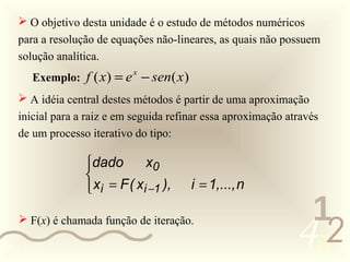  O objetivo desta unidade é o estudo de métodos numéricos
   para a resolução de equações não-lineares, as quais não possuem
   solução analítica.
      Exemplo: f ( x ) = e − sen( x )
                           x


    A idéia central destes métodos é partir de uma aproximação
   inicial para a raiz e em seguida refinar essa aproximação através
   de um processo iterativo do tipo:

                 dado        x0
                 
                  xi = F ( xi −1 ),    i = 1,..., n

                                                                1
    F(x) é chamada função de iteração.

0011 0010
                                                               452
 