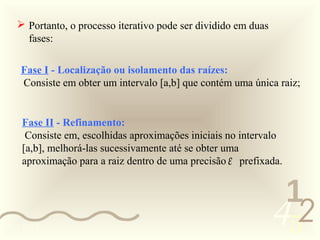  Portanto, o processo iterativo pode ser dividido em duas
     fases:

    Fase I - Localização ou isolamento das raízes:
    Consiste em obter um intervalo [a,b] que contém uma única raiz;


    Fase II - Refinamento:
     Consiste em, escolhidas aproximações iniciais no intervalo
    [a,b], melhorá-las sucessivamente até se obter uma
    aproximação para a raiz dentro de uma precisão ε prefixada.


                                                                 1
0011 0010
                                                                452
 