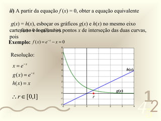 ii) A partir da equação f (x) = 0, obter a equação equivalente

    g(x) = h(x), esboçar os gráficos g(x) e h(x) no mesmo eixo
   cartesiano 0 ⇔ g (r ) = h(os pontos x de interseção das duas curvas,
         f (r ) = e localizar r ).
   pois
   Exemplo: f ( x) = e − x − x = 0
                             8


    Resolução:               7

                             6


     x = e− x                5

                             4                                  h(x)
     g ( x) = e − x          3


     h( x ) = x              2

                             1




                                                                            1
                                                         g(x)
    ∴r ∈ [0,1]
                             0

                                             r


                                                                           452
                            -1

                            -2
                              -2   -1    0       1   2      3          4



0011 0010
 