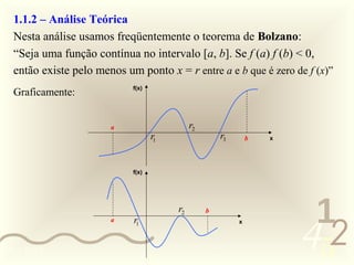 1.1.2 – Análise Teórica
  Nesta análise usamos freqüentemente o teorema de Bolzano:
  “Seja uma função contínua no intervalo [a, b]. Se f (a) f (b) < 0,
  então existe pelo menos um ponto x = r entre a e b que é zero de f (x)”
                            f(x)
  Graficamente:


                       a                     r2
                                   r1                 r3       b   x




                            f(x)




                                        r2
                                                                        1
                                                                       452
                                                  b
                       a    r1                             x




0011 0010
 