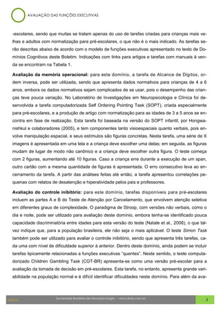 Sociedade Brasileira de Neuropsicologia - www.sbnp.com.br
MAI/14 2
-escolares, sendo que muitas se tratam apenas do uso de tarefas criadas para crianças mais ve-
lhas e adultos com normatização para pré-escolares, o que não é o mais indicado. As tarefas se-
rão descritas abaixo de acordo com o modelo de funções executivas apresentado no texto de Do-
mínios Cognitivos deste Boletim. Indicações com links para artigos e tarefas com manuais à ven-
da se encontram na Tabela 1.
Avaliação da memória operacional: para este domínio, a tarefa de Alcance de Dígitos, or-
dem inversa, pode ser utilizada, sendo que apresenta dados normativos para crianças de 4 a 6
anos, embora os dados normativos sejam complicados de se usar, pois o desempenho das crian-
ças teve pouca variação. No Laboratório de Investigações em Neuropsicologia e Clínica foi de-
senvolvida a tarefa computadorizada Self Ordering Pointing Task (SOPT), criada especialmente
para pré-escolares, e a produção de artigo com normatização para as idades de 3 a 5 anos se en-
contra em fase de realização. Esta tarefa foi baseada na versão do SOPT infantil, por Hongwa-
nishkul e colaboradores (2005), e tem componentes tanto visioespaciais quanto verbais, pois en-
volve manipulação espacial, e seus estímulos são figuras concretas. Nesta tarefa, uma série de X
imagens é apresentada em uma tela e a criança deve escolher uma delas; em seguida, as figuras
mudam de lugar de modo não canônico e a criança deve escolher outra figura. O teste começa
com 2 figuras, aumentando até 10 figuras. Caso a criança erre durante a execução de um span,
outro cartão com a mesma quantidade de figuras é apresentada. O erro consecutivo leva ao en-
cerramento da tarefa. A partir das análises feitas até então, a tarefa apresentou correlações pe-
quenas com relatos de desatenção e hiperatividade pelos pais e professores.
Avaliação do controle inibitório: para este domínio, tarefas disponíveis para pré-escolares
incluem as partes A e B do Teste de Atenção por Cancelamento, que envolvem atenção seletiva
em diferentes graus de complexidade. O paradigma de Stroop, com versões não verbais, como o
dia e noite, pode ser utilizado para avaliação deste domínio, embora tenha-se identificado pouca
capacidade discriminatória entre idades para esta versão do teste (Natale et al., 2008), o que tal-
vez indique que, para a população brasileira, ele não seja o mais aplicável. O teste Simon Task
também pode ser utilizado para avaliar o controle inibitório, sendo que apresenta três tarefas, ca-
da uma com nível de dificuldade superior à anterior. Dentro deste domínio, ainda podem se incluir
tarefas tipicamente relacionadas a funções executivas “quentes”. Neste sentido, o teste computa-
dorizado Children Gambling Task (CGT-BR) apresenta-se como uma versão pré-escolar para a
avaliação da tomada de decisão em pré-escolares. Esta tarefa, no entanto, apresenta grande vari-
abilidade na população normal e é difícil identificar dificuldades neste domínio. Para além da ava-
AVALIAÇÃO DAS FUNÇÕES EXECUTIVAS
 