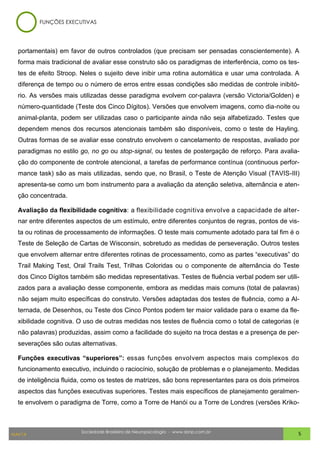 Sociedade Brasileira de Neuropsicologia - www.sbnp.com.br
MAI/14 5
portamentais) em favor de outros controlados (que precisam ser pensadas conscientemente). A
forma mais tradicional de avaliar esse construto são os paradigmas de interferência, como os tes-
tes de efeito Stroop. Neles o sujeito deve inibir uma rotina automática e usar uma controlada. A
diferença de tempo ou o número de erros entre essas condições são medidas de controle inibitó-
rio. As versões mais utilizadas desse paradigma evolvem cor-palavra (versão Victoria/Golden) e
número-quantidade (Teste dos Cinco Dígitos). Versões que envolvem imagens, como dia-noite ou
animal-planta, podem ser utilizadas caso o participante ainda não seja alfabetizado. Testes que
dependem menos dos recursos atencionais também são disponíveis, como o teste de Hayling.
Outras formas de se avaliar esse construto envolvem o cancelamento de respostas, avaliado por
paradigmas no estilo go, no go ou stop-signal, ou testes de postergação de reforço. Para avalia-
ção do componente de controle atencional, a tarefas de performance contínua (continuous perfor-
mance task) são as mais utilizadas, sendo que, no Brasil, o Teste de Atenção Visual (TAVIS-III)
apresenta-se como um bom instrumento para a avaliação da atenção seletiva, alternância e aten-
ção concentrada.
Avaliação da flexibilidade cognitiva: a flexibilidade cognitiva envolve a capacidade de alter-
nar entre diferentes aspectos de um estímulo, entre diferentes conjuntos de regras, pontos de vis-
ta ou rotinas de processamento de informações. O teste mais comumente adotado para tal fim é o
Teste de Seleção de Cartas de Wisconsin, sobretudo as medidas de perseveração. Outros testes
que envolvem alternar entre diferentes rotinas de processamento, como as partes “executivas” do
Trail Making Test, Oral Trails Test, Trilhas Coloridas ou o componente de alternância do Teste
dos Cinco Dígitos também são medidas representativas. Testes de fluência verbal podem ser utili-
zados para a avaliação desse componente, embora as medidas mais comuns (total de palavras)
não sejam muito específicas do construto. Versões adaptadas dos testes de fluência, como a Al-
ternada, de Desenhos, ou Teste dos Cinco Pontos podem ter maior validade para o exame da fle-
xibilidade cognitiva. O uso de outras medidas nos testes de fluência como o total de categorias (e
não palavras) produzidas, assim como a facilidade do sujeito na troca destas e a presença de per-
severações são outas alternativas.
Funções executivas “superiores”: essas funções envolvem aspectos mais complexos do
funcionamento executivo, incluindo o raciocínio, solução de problemas e o planejamento. Medidas
de inteligência fluida, como os testes de matrizes, são bons representantes para os dois primeiros
aspectos das funções executivas superiores. Testes mais específicos de planejamento geralmen-
te envolvem o paradigma de Torre, como a Torre de Hanói ou a Torre de Londres (versões Kriko-
FUNÇÕES EXECUTIVAS
 
