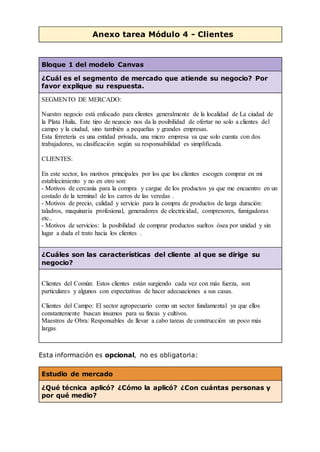 Anexo tarea Módulo 4 - Clientes
Bloque 1 del modelo Canvas
¿Cuál es el segmento de mercado que atiende su negocio? Por
favor explique su respuesta.
SEGMENTO DE MERCADO:
Nuestro negocio está enfocado para clientes generalmente de la localidad de La ciudad de
la Plata Huila, Este tipo de negocio nos da la posibilidad de ofertar no solo a clientes del
campo y la ciudad, sino también a pequeñas y grandes empresas.
Esta ferretería es una entidad privada, una micro empresa ya que solo cuenta con dos
trabajadores, su clasificación según su responsabilidad es simplificada.
CLIENTES:
En este sector, los motivos principales por los que los clientes escogen comprar en mi
establecimiento y no en otro son:
- Motivos de cercanía para la compra y cargue de los productos ya que me encuentro en un
costado de la terminal de los carros de las veredas .
- Motivos de precio, calidad y servicio para la compra de productos de larga duración:
taladros, maquinaria profesional, generadores de electricidad, compresores, fumigadoras
etc..
- Motivos de servicios: la posibilidad de comprar productos sueltos ósea por unidad y sin
lugar a duda el trato hacia los clientes .
¿Cuáles son las características del cliente al que se dirige su
negocio?
Clientes del Común: Estos clientes están surgiendo cada vez con más fuerza, son
particulares y algunos con expectativas de hacer adecuaciones a sus casas.
Clientes del Campo: El sector agropecuario como un sector fundamental ya que ellos
constantemente buscan insumos para su fincas y cultivos.
Maestros de Obra: Responsables de llevar a cabo tareas de construcción un poco más
largas.
Esta información es opcional, no es obligatoria:
Estudio de mercado
¿Qué técnica aplicó? ¿Cómo la aplicó? ¿Con cuántas personas y
por qué medio?
 