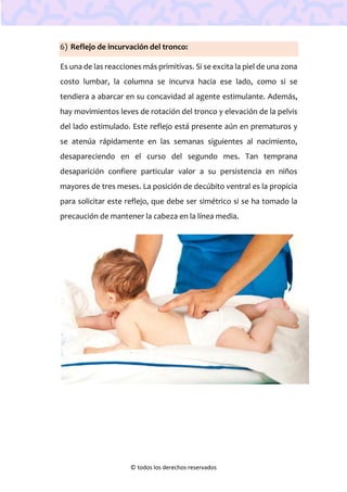 © todos los derechos reservados
6) Reflejo de incurvación del tronco:
Es una de las reacciones más primitivas. Si se excita la piel de una zona
costo lumbar, la columna se incurva hacia ese lado, como si se
tendiera a abarcar en su concavidad al agente estimulante. Además,
hay movimientos leves de rotación del tronco y elevación de la pelvis
del lado estimulado. Este reflejo está presente aún en prematuros y
se atenúa rápidamente en las semanas siguientes al nacimiento,
desapareciendo en el curso del segundo mes. Tan temprana
desaparición confiere particular valor a su persistencia en niños
mayores de tres meses. La posición de decúbito ventral es la propicia
para solicitar este reflejo, que debe ser simétrico si se ha tomado la
precaución de mantener la cabeza en la línea media.
 
