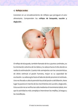 © todos los derechos reservados
1) Reflejos orales:
Consisten en un encadenamiento de reflejos que persiguen el acto
alimentario. Comprenden los reflejos de búsqueda, succión y
deglución.
El reflejo de búsqueda, también llamado de los 4 puntos cardinales, es
la orientación selectiva de los labios y la cabeza hacia el sitio donde se
realiza la estimulación. Cuanto más semejantes son las características
de dicho estímulo al pezón humano, mayor es su capacidad de
excitación. La cabeza gira hacia el lado de donde proviene el estímulo.
Una vez llevada a cabo la prensión bucal del pezón o del biberón, tiene
lugar la puesta en marcha de los movimientos de succión y deglución.
Esta succión no se verifica tan sólo mediante el movimiento labial, sino
que la actividad es más compleja e intervienen las mejillas, la lengua y
las mandíbulas.
 