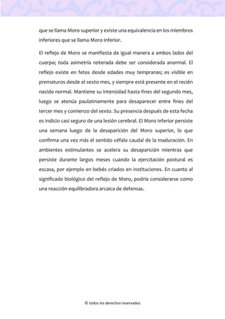 © todos los derechos reservados
que se llama Moro superior y existe una equivalencia en los miembros
inferiores que se llama Moro inferior.
El reflejo de Moro se manifiesta de igual manera a ambos lados del
cuerpo; toda asimetría reiterada debe ser considerada anormal. El
reflejo existe en fetos desde edades muy tempranas; es visible en
prematuros desde el sexto mes, y siempre está presente en el recién
nacido normal. Mantiene su intensidad hasta fines del segundo mes,
luego se atenúa paulatinamente para desaparecer entre fines del
tercer mes y comienzo del sexto. Su presencia después de esta fecha
es indicio casi seguro de una lesión cerebral. El Moro inferior persiste
una semana luego de la desaparición del Moro superior, lo que
confirma una vez más el sentido céfalo caudal de la maduración. En
ambientes estimulantes se acelera su desaparición mientras que
persiste durante largos meses cuando la ejercitación postural es
escasa, por ejemplo en bebés criados en instituciones. En cuanto al
significado biológico del reflejo de Moro, podría considerarse como
una reacción equilibradora arcaica de defensas.
 