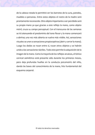 © todos los derechos reservados
de la cabeza rotada le permitirá ver los barrotes de la cuna, paredes,
muebles o personas. Entre estos objetos el rostro de la madre será
prontamente reconocido. Otro objeto importante a ser percibido será
su propia mano ya que gracias a este reflejo la mano, como objeto
móvil, cruza su campo perceptual. Con el transcurso de las semanas
se irá atenuando el predominio del tono flexor y la mano comenzará
a abrirse; una vez más abierta se vuelve más visible. Así, sensaciones
visuales se unen a sensaciones propioceptivas (abrir y cerrar la mano).
Luego los dedos se rozan entre sí, rozan otros objetos y se habrán
unido a las sensaciones táctiles. Todo esto permite la adquisición de la
imagen de la mano. Como la mayoría de los reflejos arcaicos, el tónico
cervical asimétrico está presente sólo durante los primeros meses,
pero deja profundas huellas en la conducta psicomotriz del niño,
dando las bases del conocimiento de la mano, hito fundamental del
esquema corporal.
 
