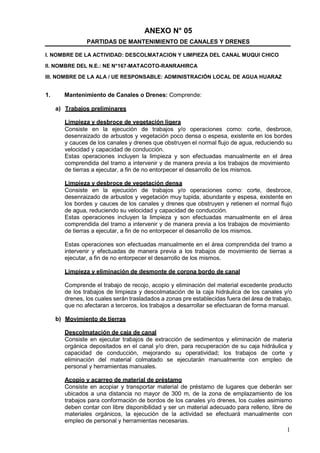 1
ANEXO N° 05
PARTIDAS DE MANTENIMIENTO DE CANALES Y DRENES
I. NOMBRE DE LA ACTIVIDAD: DESCOLMATACION Y LIMPIEZA DEL CANAL MUQUI CHICO
II. NOMBRE DEL N.E.: NE N°167-MATACOTO-RANRAHIRCA
III. NOMBRE DE LA ALA / UE RESPONSABLE: ADMINISTRACIÓN LOCAL DE AGUA HUARAZ
1. Mantenimiento de Canales o Drenes: Comprende:
a) Trabajos preliminares
Limpieza y desbroce de vegetación ligera
Consiste en la ejecución de trabajos y/o operaciones como: corte, desbroce,
desenraizado de arbustos y vegetación poco densa o espesa, existente en los bordes
y cauces de los canales y drenes que obstruyen el normal flujo de agua, reduciendo su
velocidad y capacidad de conducción.
Estas operaciones incluyen la limpieza y son efectuadas manualmente en el área
comprendida del tramo a intervenir y de manera previa a los trabajos de movimiento
de tierras a ejecutar, a fin de no entorpecer el desarrollo de los mismos.
Limpieza y desbroce de vegetación densa
Consiste en la ejecución de trabajos y/o operaciones como: corte, desbroce,
desenraizado de arbustos y vegetación muy tupida, abundante y espesa, existente en
los bordes y cauces de los canales y drenes que obstruyen y retienen el normal flujo
de agua, reduciendo su velocidad y capacidad de conducción.
Estas operaciones incluyen la limpieza y son efectuadas manualmente en el área
comprendida del tramo a intervenir y de manera previa a los trabajos de movimiento
de tierras a ejecutar, a fin de no entorpecer el desarrollo de los mismos.
Estas operaciones son efectuadas manualmente en el área comprendida del tramo a
intervenir y efectuadas de manera previa a los trabajos de movimiento de tierras a
ejecutar, a fin de no entorpecer el desarrollo de los mismos.
Limpieza y eliminación de desmonte de corona bordo de canal
Comprende el trabajo de recojo, acopio y eliminación del material excedente producto
de los trabajos de limpieza y descolmatación de la caja hidráulica de los canales y/o
drenes, los cuales serán trasladados a zonas pre establecidas fuera del área de trabajo,
que no afectaran a terceros, los trabajos a desarrollar se efectuaran de forma manual.
b) Movimiento de tierras
Descolmatación de caja de canal
Consiste en ejecutar trabajos de extracción de sedimentos y eliminación de materia
orgánica depositados en el canal y/o dren, para recuperación de su caja hidráulica y
capacidad de conducción, mejorando su operatividad; los trabajos de corte y
eliminación del material colmatado se ejecutarán manualmente con empleo de
personal y herramientas manuales.
Acopio y acarreo de material de préstamo
Consiste en acopiar y transportar material de préstamo de lugares que deberán ser
ubicados a una distancia no mayor de 300 m, de la zona de emplazamiento de los
trabajos para conformación de bordos de los canales y/o drenes, los cuales asimismo
deben contar con libre disponibilidad y ser un material adecuado para relleno, libre de
materiales orgánicos, la ejecución de la actividad se efectuará manualmente con
empleo de personal y herramientas necesarias.
 