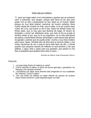 Chile visto por Valdivia

      “Y para que haga saber a los mercaderes y gentes que se quisieren
      venir a avecindar, que vengan, porque esta tierra es tal, que para
      poder vivir en ella y perpetuarse no hay mejor en el mundo: dígolo
      porque es muy llana (plana), sanísima, de mucho contento; tiene
      cuatro meses de invierno no más, que en ellos, si no es cuando hace
      cuarto de Luna, que llueve un día o dos, todos los demás hacen tan
      lindos soles, que no hay para qué llenarse de fuego. El verano es
      templado y corren tan deleitosos aires, que todo el día se puede el
      hombre andar al sol, que no le es inoportuno. es la más abundante
      de pastos y sementeras (tierras sembradas) y para darse todo género
      de ganado y plantas que se puede pintar; mucha y muy linda madera
      para hacer casas, infinidad otra de leña para el servicio dellas, y las
      minas riquísimas de oro y toda la tierra está llena de ello, y donde
      quieran que quisieran sacarlo allí hallarán en qué sembrar y con qué
      edificar, y agua, leña y yerba para sus ganados, que parece la crió
      Dios a propósito para poderlo tener todo a mano…”

                                       De Pedro de Valdivia, Carta al Emperador Carlos V



Responde

    1. ¿A quién dirige Pedro de Valdivia su carta?
    2. ¿Cómo describe el relieve, el clima, las tierras agrícolas y ganaderas, los
       bosques y las riquezas mineras?
    3. ¿Consideras que algún tema descrito está exagerado en sus cualidades
       por Valdivia? ¿Cuál o cuáles?
    4. ¿Por qué Pedro de Valdivia se habrá referido de manera tan positiva
       sobre nuestro territorio? ¿Qué esperaba lograr con ello?
     Colegio “Elvira
 