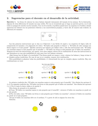 2. Sugerencias para el docente en el desarrollo de la actividad.
Ejercicio 1. La forma de colorear los cinco balones depende ´unicamente del tama˜no de los mismos. En la ilustraci´on,
algunas de estas diferencias de tama˜no son muy sutiles. Por eso se recomienda que se haga un ejercicio previo, en el cu´al
todos se pongan de acuerdo con los tama˜nos. Una vez de acuerdo, el profesor puede hacer un esquema en el tablero (donde
aparezcan los balones con sus posiciones relativas y sus caracter´ısticas propias), y hacer ah´ı, de manera m´as evidente, la
diferencia de tama˜nos:
Las dos primeras instrucciones que se dan en el Ejercicio 1 son f´aciles de seguir y no requieren de l´ogica (s´olo de
comparaci´on de tama˜nos y de asignaci´on de color): “El bal´on m´as peque˜no es blanco” y “El bal´on de color naranja con
l´ıneas negras es el m´as grande”. Quedan entonces tres balones por deﬁnir color y s´olo dos instrucciones m´as: “El bal´on
con manchas negras es m´as peque˜no que el amarillo” y “El bal´on con letras es m´as peque˜no que el bal´on con manchas”.
Ninguna de estas dos instrucciones, por aparte, sirve para asignar colores; Es la combinaci´on de estas dos instrucciones la
que desemboca en una sola posibilidad de color para esos tres balones restantes.
¿Qu´e formas hay de llegar a la conclusi´on? Una forma puede ser ensayo y error: colorear los balones y luego revisar si
se cumplen ambas condiciones. En caso de que no se cumplan, ensayar otra combinaci´on.
Otra posibilidad es plantear todas las posibilidades e ir descartando las que no cumplen alguna condici´on. Hay seis
combinaciones en total.
opci´on 1
opci´on 2
opci´on 3
opci´on 4
opci´on 5
opci´on 6
las tres que faltan
La primera condici´on dice “El bal´on con manchas negras es m´as peque˜no que el amarillo”. Eso elimina las opciones 2,
4 y 6. La segunda condici´on dice “El bal´on con letras es m´as peque˜no que el bal´on con manchas”. Eso elimina las opciones
1 y 3. Por lo tanto la ´unica v´alida es la opci´on 5.
Otra forma de pensarlo es la siguiente:
• Como “El bal´on con manchas negras es m´as peque˜no que el amarillo”, entonces el bal´on con manchas no puede ser
el m´as grande.
• Por otro lado, como “El bal´on con letras es m´as peque˜no que el bal´on con manchas”, entonces el bal´on con manchas
no puede ser el m´as peque˜no.
As´ı que el bal´on con manchas debe ser el mediano. Y a partir de ah´ı se asignan los otros dos.
Soluci´on:
 