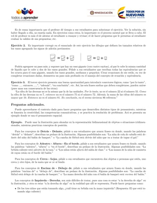 Es de suma importancia que el profesor d´e tiempo a sus estudiantes para solucionar el ejercicio. Ver la soluci´on, sin
haber llegado a ella, no ense˜na nada. En ejercicios como estos, lo importante es el proceso mental que se lleva a cabo. El
rol de profesor es m´as el de alentar al estudiante a ensayar y revisar; el de hacer preguntas que le permitan al estudiante
evaluar la validez de sus propuestas; etc.
Ejercicio 2. Es importante corregir en el enunciado de este ejercicio los dibujos que deﬁnen los tama˜nos relativos de
los vasos agregando los signos de adici´on pertinentes:
Podr´ıa agregarse un paso m´as, y suponer que hay un vaso gigante (con cuatro rayitas), al que le cabe la misma cantidad
de l´ıquido que le cabe a dos de los vasos grandes. P´ıdale a sus estudiantes que escriban todas las equivalencias que se
les ocurra para el vaso gigante, usando los vasos grandes, medianos y peque˜nos. Crear ecuaciones de ese estilo, en vez de
completar ecuaciones dadas, demuestra un paso m´as profundo en el manejo del concepto de ecuaci´on y equivalencia.
Ejercicio 3. El tercer ejercicio presenta una buena oportunidad para introducir conectores l´ogicos, como “por lo tanto”,
“como entonces ”, “adem´as”, “en conclusi´on”, etc. As´ı, las seis frases sueltas que deben completarse, pueden unirse
(pues unas son consecuencia de las otras):
“La cifra de las decenas no es la misma que la de las unidades. Por lo tanto, no es el n´umero 22 ni el n´umero 55. Como
la cifra de las decenas no es 7, entonces no es el n´umero 75 ni el n´umero 72. Adem´as, la suma de las cifras del n´umero es
mayor que 10. Entonces no es el n´umero 81. En conclusi´on, en el receso sirvieron 86 refrescos.”
Preguntas adicionales.
Puede aprovecharse el contexto dado para hacer preguntas que desarrollen distintos tipos de pensamiento, mientras
se fomenta la creatividad, las competencias comunicativas, y se practica la resoluci´on de problemas. Ac´a se presenta un
ejemplo donde se usa el pensamiento espacial.
Ejemplo. Puede usar la ilustraci´on para ahondar en la representaci´on bidimensional de objetos o situaciones tridimen-
sionales, mientras practican conceptos de posici´on.
Para los conceptos de Detr´as - Delante, p´ıdale a sus estudiantes que armen frases en donde, usando las palabras
“detr´as” o “delante”, describan un pedazo de la ilustraci´on. Algunas posibilidades son: “La ni˜na de cola de caballo est´a de-
lante del ni˜no del bal´on de basquet.” o “La cancha de f´utbol est´a detr´as del ni˜no que va a tratar de tapar el gol.”
Para los conceptos de Adentro - Afuera - En el borde, p´ıdale a sus estudiantes que armen frases en donde, usando
las palabras “adentro”, “afuera” o “en el borde”, describan un pedazo de la ilustraci´on. Algunas posibilidades son: “La
bebida caliente est´a adentro de la taza.” o “Los ni˜nos est´an afuera del sal´on de clase.” o “Las manos de la ni˜na de camiseta
de rayas est´an en el borde del bal´on.”
Para los conceptos de Cerca - Lejos, p´ıdale a sus estudiantes que encuentren dos objetos o personas que est´en, uno
cerca y otro lejos, de la mata que se ve al fondo.
Para los conceptos de Encima de - Debajo de, p´ıdale a sus estudiantes que armen frases en donde, usando las
palabras “encima de” o “debajo de”, describan un pedazo de la ilustraci´on. Algunas posibilidades son: “La cancha de
f´utbol est´a debajo de la cancha de basquet.” o “La mano derecha del ni˜no con el bal´on de basquet est´a encima del bal´on.”
Los conceptos de Izquierda - Derecha, son m´as dif´ıciles de tratar, pues una cosa es estar “a la derecha de algo” en
la ilustraci´on, y otra es estar “a la derecha de algo” en la realidad que all´ı se representa. Puede hacer preguntas como:
De los tres ni˜nos que est´an tomando algo, ¿cu´al tiene su bebida con la mano izquierda? (Respuesta: El que est´a to-
mando algo caliente)
 