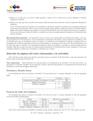 Observe a la ni˜na que va a tocar el bal´on peque˜no y blanco. ¿Va a tocarlo con su mano izquierda o derecha?
(Respuesta: derecha)
Observe a la ni˜na que tiene un bal´on en sus manos. ¿Est´a mirando hacia su derecha o hacia su izquierda? (Respuesta:
izquierda)
Nota: Una buena forma de ayudarle a sus estudiantes a entender la situaci´on es pedirles que se posicionen igual que
la persona de la ilustraci´on. Para el tercer caso por ejemplo, puede pedirle a alguno que imite a la ni˜na del bal´on, y
p´ıdale a los dem´as estudiantes que indiquen si la ni˜na de la ilustraci´on est´a en la misma posici´on que su compa˜nero.
As´ı ser´a m´as claro que la ni˜na del bal´on, en realidad, mira hacia su propia izquierda (aunque en la ilustraci´on mira
hacia la derecha).
Recomendaciones generales: Es importante tener en cuenta, que al desarrollar la actividad seleccionada, y los ejer-
cicios propuestos en este documento, el actor principal es el estudiante. El profesor, luego de plantear el problema, cede
el escenario para que sus estudiantes, solos o en grupos, se confronten con el problema, empiecen a proponer ideas, se
arrepientan de sus ideas, propongan otras nuevas, creen modelos, se convenzan unos a otros, etc. El rol del profesor es el
de aquel que espera y escucha, y con preguntas pertinentes, ayuda al estudiante a encontrar su propio camino hacia la
respuesta. M´as que un gu´ıa (que tiene un camino predeterminado por el cual quiere llevar al que es guiado), se busca que
el profesor ilumine el camino que el estudiante va abriendo por s´ı mismo.
Selecci´on de p´aginas del texto relacionadas a la actividad.
Esta selecci´on se hizo tanto para docentes que tienen acceso al material de Escuela Nueva, como para docentes que
tienen acceso al material de Proyecto S´e.
Nota importante. Estas selecciones de material previo a la realizaci´on de la actividad “A la hora del recreo”, no
pretenden ser un listado completo de pre-requisitos. Se deja a discreci´on del profesor, en conocimiento del curr´ıculo de su
instituci´on, la selecci´on de p´aginas adicionales.
Nivelemos y Escuela Nueva.
Se recomienda que antes de realizar la actividad “A la hora del recreo”, se hayan trabajado en clase las siguientes
gu´ıas.
Tema Cartilla Gu´ıa
Comparaci´on de objetos con respecto a su peso 1 17B
Medidas equivalentes 2 8A,B,C,D
Decenas y unidades 1 2A,B,C,D
3A,B,C,D
2 9A,B,C
Proyecto S´e. Libro del estudiante.
Se recomienda que antes de realizar la actividad “A la hora del recreo”, se hayan trabajado en clase las siguientes
secciones del Libro del Estudiante.
Secci´on P´aginas Ejercicios recomendados
M´as que - Menos que 16 y 17 todos
Decenas completas 34 y 35 todo (seguir recomendaciones 5.2.2)
N´umeros hasta 99 36 y 37 todos
Grande - Mediano - Peque˜no 112 y 113 todos
Nota: En la secci´on Decenas Completas, el profesor puede ayudar a aclarar por qu´e 10 + 40 = 50, usando esta idea:
10 + 40 = 1 decena + 4 decenas = 5 decenas = 50
 