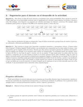 2. Sugerencias para el docente en el desarrollo de la actividad.
Ejercicio 3. Para llenar la tabla del tercer ejercicio, el estudiante tiene varias posibilidades: Para calcular la mitad de
11 000, aquel que ya ha desarrollado intuici´on sobre el signiﬁcado de la divisi´on, puede plantear la divisi´on y llevarla a
cabo; Sin embargo, otros llegar´an a la respuesta por m´etodos m´as largos (no obstante, correctos). Por ejemplo, alg´un
estudiante puede pensar en agrupar el $11 000 en dos montones iguales y tomar s´olo uno.
mil mil mil mil mil mil mil mil mil mil mil
5000 5000
500 500mil mil mil mil mil mil mil mil mil mil
5500 5500
Para todos los estudiantes del sal´on es enriquecedor, luego de haber encontrado su propia forma de resolver el ejercicio,
ser enfrentado a diferentes posibilidades de soluci´on.
Ejercicio 5. Este ejercicio se presta para desarrollar vocabulario geom´etrico y pensamiento m´etrico. ¿Cu´antos lados
tiene el parque? ¿Cu´antos ´angulos? Puede pedirle a sus estudiantes que comprueben que los lados miden lo mismo, y que
comprueben que los ´angulos miden los mismo. Permita que ellos mismos encuentren patrones de medici´on convenientes.
Para los ´angulos, por ejemplo, no es necesario saber utilizar un transportador. Un estudiante puede, por ejemplo, calcar
la ﬁgura del libro en una hoja de papel y recortar una de sus puntas. Y luego puede poner esa punta sobre las otras
esquinas y comprobar que en cada esquina el ´angulo es el mismo (primera ﬁgura). Otro estudiante, luego de calcar la
ﬁgura y recortarla entera, puede pensar en dobleces para superponer ´angulos y comprobar que son iguales. Ya a la hora de
explicar el ejercicio, el profesor puede aprovechar la oportunidad para hablar de ejes de simetr´ıa, y ayudar a sus estudiantes
a formar un hilo conductor l´ogico. Por ejemplo, se puede empezar por colorear un s´olo ´angulo de la ﬁgura. Cada vez que
se hace un doblez por un eje de simetr´ıa, se colorea el ´angulo que se superpone al que ya est´a coloreado, pues ese ya fue
veriﬁcado. Y as´ı sucesivamente hasta colorearlos todos (segunda ﬁgura).
Preguntas adicionales.
Puede aprovecharse el contexto dado para hacer preguntas que desarrollen distintos tipos de pensamiento, mientras se
fomenta la creatividad, las competencias comunicativas, y se practica la resoluci´on de problemas. Ac´a se presentan varios
ejemplos donde se mezclan pensamientos num´erico, m´etrico, espacial y geom´etrico.
Ejemplo 1. Observa la forma del lado de la rueda de Chicago (en la ﬁgura).
¿Cu´antas parejas de segmentos paralelos tiene? Colorea los segmentos paralelos con el mismo color. (Respuesta: 4
pares)
¿Cu´antas parejas de segmentos perpendiculares tiene? Colorea los segmentos perpendiculares con el mismo color.
 