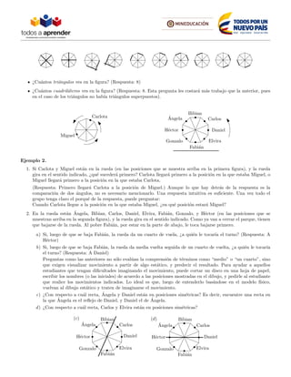 ¿Cu´antos tri´angulos ves en la ﬁgura? (Respuesta: 8)
¿Cu´antos cuadril´ateros ves en la ﬁgura? (Respuesta: 8. Esta pregunta les costar´a m´as trabajo que la anterior, pues
en el caso de los tri´angulos no hab´ıa tri´angulos superpuestos).
Carlota
Miguel
´Angela
Bibian
Carlos
Daniel
Elvira
Fabi´an
Gonzalo
H´ector
Ejemplo 2.
1. Si Carlota y Miguel est´an en la rueda (en las posiciones que se muestra arriba en la primera ﬁgura), y la rueda
gira en el sentido indicado, ¿qu´e suceder´a primero? Carlota llegar´a primero a la posici´on en la que estaba Miguel, o
Miguel llegar´a primero a la posici´on en la que estaba Carlota.
(Respuesta: Primero llegar´a Carlota a la posici´on de Miguel.) Aunque lo que hay detr´as de la respuesta es la
comparaci´on de dos ´angulos, no es necesario mencionarlo. Una respuesta intuitiva es suﬁciente. Una vez todo el
grupo tenga claro el porqu´e de la respuesta, puede preguntar:
Cuando Carlota llegue a la posici´on en la que estaba Miguel, ¿en qu´e posici´on estar´a Miguel?
2. En la rueda est´an ´Angela, Bibian, Carlos, Daniel, Elvira, Fabi´an, Gonzalo, y H´ector (en las posiciones que se
muestran arriba en la segunda ﬁgura), y la rueda gira en el sentido indicado. Como ya van a cerrar el parque, tienen
que bajarse de la rueda. Al pobre Fabi´an, por estar en la parte de abajo, le toca bajarse primero.
a) Si, luego de que se baja Fabi´an, la rueda da un cuarto de vuela, ¿a qui´en le tocar´ıa el turno? (Respuesta: A
H´ector)
b) Si, luego de que se baja Fabi´an, la rueda da media vuelta seguida de un cuarto de vuelta, ¿a qui´en le tocar´ıa
el turno? (Respuesta: A Daniel)
Preguntas como las anteriores no s´olo eval´uan la comprensi´on de t´erminos como “medio” o “un cuarto”, sino
que exigen visualizar movimiento a partir de algo est´atico, y predecir el resultado. Para ayudar a aquellos
estudiantes que tengan diﬁcultades imaginando el movimiento, puede cortar un disco en una hoja de papel,
escribir los nombres (o las iniciales) de acuerdo a las posiciones mostradas en el dibujo, y pedirle al estudiante
que realice los movimientos indicados. Lo ideal es que, luego de entenderlo bas´andose en el modelo f´ısico,
vuelvan al dibujo est´atico y traten de imaginarse el movimiento.
c) ¿Con respecto a cu´al recta, ´Angela y Daniel est´an en posiciones sim´etricas? Es decir, encuentre una recta en
la que ´Angela es el reﬂejo de Daniel, y Daniel el de ´Angela.
d) ¿Con respecto a cu´al recta, Carlos y Elvira est´an en posiciones sim´etricas?
´Angela
Bibian
Carlos
Daniel
Elvira
Fabi´an
Gonzalo
H´ector
(c)
´Angela
Bibian
Carlos
Daniel
Elvira
Fabi´an
Gonzalo
H´ector
(d)
 
