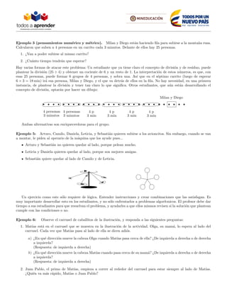 Ejemplo 3 (pensamientos num´erico y m´etrico). Milan y Diego est´an haciendo ﬁla para subirse a la monta˜na rusa.
Calcularon que suben a 4 personas en un carrito cada 3 minutos. Delante de ellos hay 25 personas.
1. ¿Van a poder subirse al mismo carrito?
2. ¿Cu´anto tiempo tendr´an que esperar?
Hay varias formas de atacar este problema: Un estudiante que ya tiene claro el concepto de divisi´on y de residuo, puede
plantear la divisi´on (25 ÷ 4) y obtener un cociente de 6 y un resto de 1. La interpretaci´on de estos n´umeros, es que, con
esas 25 personas, puede formar 6 grupos de 4 personas, y sobra una. As´ı que en el s´eptimo carrito (luego de esperar
6 × 3 = 18 min) ir´a esa persona, Milan y Diego, y el que va detr´as de ellos en la ﬁla. No hay necesidad, en una primera
instancia, de plantear la divisi´on y tener tan claro lo que signiﬁca. Otros estudiantes, que a´un est´an desarrollando el
concepto de divisi´on, optar´an por hacer un dibujo:
4 personas
3 minutos
4 personas
3 minutos
Milan y Diego
4 p
3 min
4 p
3 min
4 p
3 min
4 p
3 min
Ambas alternativas son enriquecerdoras para el grupo.
Ejemplo 5: Arturo, Camilo, Daniela, Leticia, y Sebasti´an quieren subirse a los avioncitos. Sin embargo, cuando se van
a montar, le piden al operario de la m´aquina que los ayude pues...
Arturo y Sebasti´an no quieren quedar al lado, porque pelean mucho.
Leticia y Daniela quieren quedar al lado, porque son mejores amigas.
Sebasti´an quiere quedar al lado de Camilo y de Leticia.
Un ejercicio como este s´olo requiere de l´ogica. Entender instrucciones y crear combinaciones que las satisfagan. Es
muy importante desarrollar esto en los estudiantes, y no s´olo enfrentarlos a problemas algor´ıtmicos. El profesor debe dar
tiempo a sus estudiantes para que resuelvan el problema, y ayudarles a que ellos mismos revisen si la soluci´on que plantean
cumple con las condiciones o no.
Ejemplo 6: Observe el carrusel de caballitos de la ilustraci´on, y responda a las siguientes preguntas:
1. Mat´ıas est´a en el carrusel que se muestra en la ilustraci´on de la actividad. Olga, su mam´a, lo espera al lado del
carrusel. Cada vez que Mat´ıas pasa al lado de ella se dicen adi´os.
a) ¿En qu´e direcci´on mueve la cabeza Olga cuando Mat´ıas pasa cerca de ella? ¿De izquierda a derecha o de derecha
a izquierda?
(Respuesta: de izquierda a derecha)
b) ¿En qu´e direcci´on mueve la cabeza Mat´ıas cuando pasa cerca de su mam´a? ¿De izquierda a derecha o de derecha
a izquierda?
(Respuesta: de izquierda a derecha)
2. Juan Pablo, el primo de Mat´ıas, empieza a correr al rededor del carrusel para estar siempre al lado de Mat´ıas.
¿Qui´en va m´as r´apido, Mat´ıas o Juan Pablo?
 