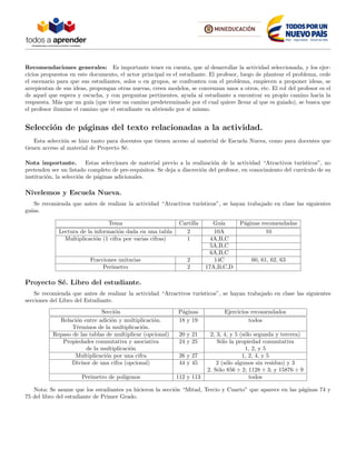 Recomendaciones generales: Es importante tener en cuenta, que al desarrollar la actividad seleccionada, y los ejer-
cicios propuestos en este documento, el actor principal es el estudiante. El profesor, luego de plantear el problema, cede
el escenario para que sus estudiantes, solos o en grupos, se confronten con el problema, empiecen a proponer ideas, se
arrepientan de sus ideas, propongan otras nuevas, creen modelos, se convenzan unos a otros, etc. El rol del profesor es el
de aquel que espera y escucha, y con preguntas pertinentes, ayuda al estudiante a encontrar su propio camino hacia la
respuesta. M´as que un gu´ıa (que tiene un camino predeterminado por el cual quiere llevar al que es guiado), se busca que
el profesor ilumine el camino que el estudiante va abriendo por s´ı mismo.
Selecci´on de p´aginas del texto relacionadas a la actividad.
Esta selecci´on se hizo tanto para docentes que tienen acceso al material de Escuela Nueva, como para docentes que
tienen acceso al material de Proyecto S´e.
Nota importante. Estas selecciones de material previo a la realizaci´on de la actividad “Atractivos tur´ısticos”, no
pretenden ser un listado completo de pre-requisitos. Se deja a discreci´on del profesor, en conocimiento del curr´ıculo de su
instituci´on, la selecci´on de p´aginas adicionales.
Nivelemos y Escuela Nueva.
Se recomienda que antes de realizar la actividad “Atractivos tur´ısticos”, se hayan trabajado en clase las siguientes
gu´ıas.
Tema Cartilla Gu´ıa P´aginas recomendadas
Lectura de la informaci´on dada en una tabla 2 10A 10
Multiplicaci´on (1 cifra por varias cifras) 1 4A,B,C
5A,B,C
6A,B,C
Fracciones unitarias 2 14C 60, 61, 62, 63
Per´ımetro 2 17A,B,C,D
Proyecto S´e. Libro del estudiante.
Se recomienda que antes de realizar la actividad “Atractivos tur´ısticos”, se hayan trabajado en clase las siguientes
secciones del Libro del Estudiante.
Secci´on P´aginas Ejercicios recomendados
Relaci´on entre adici´on y multiplicaci´on. 18 y 19 todos
T´erminos de la multiplicaci´on.
Repaso de las tablas de multiplicar (opcional) 20 y 21 2, 3, 4, y 5 (s´olo segunda y tercera)
Propiedades conmutativa y asociativa 24 y 25 S´olo la propiedad conmutativa
de la multiplicaci´on 1, 2, y 5
Multiplicaci´on por una cifra 26 y 27 1, 2, 4, y 5
Divisor de una cifra (opcional) 44 y 45 2 (s´olo algunos sin residuo) y 3
2. S´olo 856 ÷ 2; 1128 ÷ 3; y 15876 ÷ 9
Per´ımetro de pol´ıgonos 112 y 113 todos
Nota: Se asume que los estudiantes ya hicieron la secci´on “Mitad, Tercio y Cuarto” que aparece en las p´aginas 74 y
75 del libro del estudiante de Primer Grado.
 