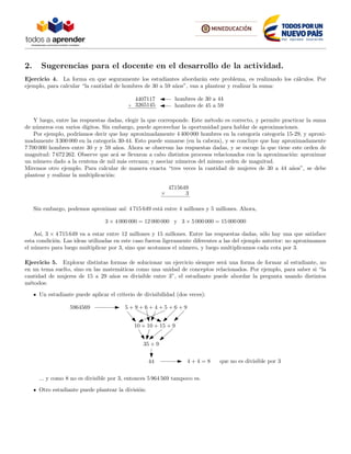 2. Sugerencias para el docente en el desarrollo de la actividad.
Ejercicio 4. La forma en que seguramente los estudiantes abordar´an este problema, es realizando los c´alculos. Por
ejemplo, para calcular “la cantidad de hombres de 30 a 59 a˜nos”, van a plantear y realizar la suma:
4407117
3265145
hombres de 30 a 44
hombres de 45 a 59
Y luego, entre las respuestas dadas, elegir la que corresponde. Este m´etodo es correcto, y permite practicar la suma
de n´umeros con varios d´ıgitos. Sin embargo, puede aprovechar la oportunidad para hablar de aproximaciones.
Por ejemplo, podr´ıamos decir que hay aproximadamente 4 400 000 hombres en la categor´ıa categor´ıa 15-29, y aproxi-
madamente 3 300 000 en la categor´ıa 30-44. Esto puede sumarse (en la cabeza), y se concluye que hay aproximadamente
7 700 000 hombres entre 30 y y 59 a˜nos. Ahora se observan las respuestas dadas, y se escoge la que tiene este orden de
magnitud: 7 672 262. Observe que ac´a se llevaron a cabo distintos procesos relacionados con la aproximaci´on: aproximar
un n´umero dado a la centena de mil m´as cercana; y asociar n´umeros del mismo orden de magnitud.
Miremos otro ejemplo. Para calcular de manera exacta “tres veces la cantidad de mujeres de 30 a 44 a˜nos”, se debe
plantear y realizar la multiplicaci´on:
4715649
3
Sin embargo, podemos aproximar as´ı: 4 715 649 est´a entre 4 millones y 5 millones. Ahora,
3 × 4 000 000 = 12 000 000 y 3 × 5 000 000 = 15 000 000
As´ı, 3 × 4 715 649 va a estar entre 12 millones y 15 millones. Entre las respuestas dadas, s´olo hay una que satisface
esta condici´on. Las ideas utilizadas en este caso fueron ligeramente diferentes a las del ejemplo anterior: no aproximamos
el n´umero para luego multiplicar por 3, sino que acotamos el n´umero, y luego multiplicamos cada cota por 3.
Ejercicio 5. Explorar distintas formas de solucionar un ejercicio siempre ser´a una forma de formar al estudiante, no
en un tema suelto, sino en las matem´aticas como una unidad de conceptos relacionados. Por ejemplo, para saber si “la
cantidad de mujeres de 15 a 29 a˜nos es divisible entre 3”, el estudiante puede abordar la pregunta usando distintos
m´etodos:
Un estudiante puede aplicar el criterio de divisibilidad (dos veces):
5 + 9 + 6 + 4 + 5 + 6 + 9
10 + 10 + 15 + 9
35 + 9
44
5964569
4 + 4 = 8 que no es divisible por 3
... y como 8 no es divisible por 3, entonces 5 964 569 tampoco es.
Otro estudiante puede plantear la divisi´on:
 