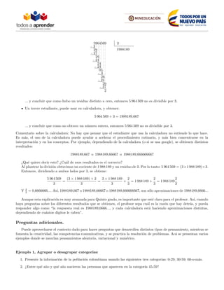 5964569 3
1988189
3
29
27
26
24
24
24
05
3
26
24
29
27
2
... y concluir que como hubo un residuo distinto a cero, entonces 5 964 569 no es divisible por 3.
Un tercer estudiante, puede usar su calculadora, y obtener:
5 964 569 ÷ 3 = 1988189,667
... y concluir que como no obtuvo un n´umero entero, entonces 5 964 569 no es divisible por 3.
Comentario sobre la calculadora: No hay que pensar que el estudiante que usa la calculadora no entiende lo que hace.
Es m´as, el uso de la calculadora puede ayudar a acelerar el procedimiento rutinario, y m´as bien concentrarse en la
interpretaci´on y en los conceptos. Por ejemplo, dependiendo de la calculadora (o si se usa google), se obtienen distintos
resultados:
1988189,667 o 1988189,66667 o 1988189,666666667
¿Qu´e quiere decir esto? ¿Cu´al de esos resultados es el correcto?
Al plantear la divisi´on obtuvimos un cociente de 1 988 189 y un residuo de 2. Por lo tanto: 5 964 569 = (3×1 988 189)+2.
Entonces, dividiendo a ambos lados por 3, se obtiene:
5 964 569
3
=
(3 × 1 988 189) + 2
3
=
3 × 1 988 189
3
+
2
3
= 1 988 189 +
2
3
= 1 988 189
2
3
Y 2
3 = 0,6666666.... As´ı, 1988189,667 o 1988189,66667 o 1988189,666666667, son s´olo aproximaciones de 1988189,6666...
Aunque esta explicaci´on es muy avanzada para Quinto grado, es importante que est´e clara para el profesor. As´ı, cuando
haya preguntas sobre los diferentes resultados que se obtienen, el profesor sepa cu´al es la raz´on que hay detr´as, y pueda
responder algo como “la respuesta real es 1988189,6666..., y cada calculadora est´a haciendo aproximaciones distintas,
dependiendo de cu´antos d´ıgitos le caben”.
Preguntas adicionales.
Puede aprovecharse el contexto dado para hacer preguntas que desarrollen distintos tipos de pensamiento, mientras se
fomenta la creatividad, las competencias comunicativas, y se practica la resoluci´on de problemas. Ac´a se presentan varios
ejemplos donde se mezclan pensamientos aleatorio, variacional y num´erico.
Ejemplo 1, Agrupar o desagrupar categor´ıas:
1. Presente la informaci´on de la poblaci´on colombiana usando las siguientes tres categor´ıas: 0-29; 30-59; 60-o-m´as.
2. ¿Entre qu´e a˜no y qu´e a˜no nacieron las personas que aparecen en la categor´ıa 45-59?
 