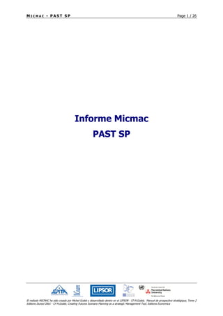 M I C M A C - P A S T S P Page 1 / 26
El método MICMAC ha sido creado por Michel Godet y desarrollado dentro en el LIPSOR - Cf M.Godet, Manuel de prospective stratégique, Tome 2
Editions Dunod 2001 - Cf M.Godet, Creating Futures Scenario Planning as a strategic Management Tool, Editions Economica
Informe Micmac
PAST SP
 