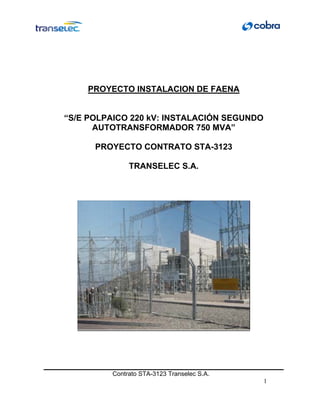 PROYECTO INSTALACION DE FAENA


“S/E POLPAICO 220 kV: INSTALACIÓN SEGUNDO
      AUTOTRANSFORMADOR 750 MVA”

      PROYECTO CONTRATO STA-3123

              TRANSELEC S.A.




         Contrato STA-3123 Transelec S.A.
                                            1
 