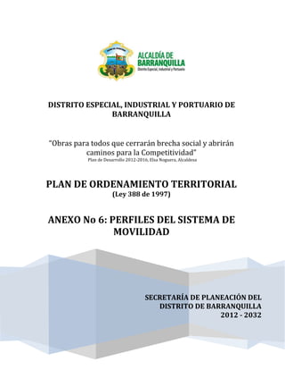 SECRETARÍA DE PLANEACIÓN DEL
DISTRITO DE BARRANQUILLA
2012 - 2032
DISTRITO ESPECIAL, INDUSTRIAL Y PORTUARIO DE
BARRANQUILLA
“Obras para todos que cerrarán brecha social y abrirán
caminos para la Competitividad”
Plan de Desarrollo 2012-2016, Elsa Noguera, Alcaldesa
PLAN DE ORDENAMIENTO TERRITORIAL
(Ley 388 de 1997)
ANEXO No 6: PERFILES DEL SISTEMA DE
MOVILIDAD
 